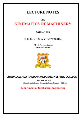 LECTURE NOTES
ON
KINEMATICS OF MACHINERY
2018 – 2019
II B. Tech II Semester (17CA03404)
Mr. S.Praveen kumar
Assistant Professor
CHADALAWADA RAMANAMMA ENGINEERING COLLEGE
(AUTONOMOUS)
Chadalawada Nagar, Renigunta Road, Tirupati – 517 506
Department of Mechanical Engineering
 