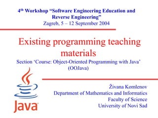 Existing programming teaching
materials
Section ‘Course: Object-Oriented Programming with Java’
(OOJava)
Živana Komlenov
Department of Mathematics and Informatics
Faculty of Science
University of Novi Sad
4th Workshop “Software Engineering Education and
Reverse Engineering”
Zagreb, 5 – 12 September 2004
 