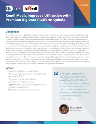 Komli Media Improves Utilization with
Premium Big Data Platform Qubole
Challenges
Komli Media’s success in the digital advertising business depends on recognizing and reaching targeted audiences efficiently and at
scale. The company uses Big Data capabilities built on Hadoop to understand ad campaign performance. Komli has amassed) 100+
TB of data in Hadoop, arming its business users with information such as ads served, clicks, reach, impressions, data events, and
consumer behaviors. Users rely on insights derived from this data to optimize campaigns, improve real-time bidding algorithms and
to identify new opportunities. Komli encountered a number of issues with its initial implementation of Hadoop centering around the
ad-hoc nature of its Big Data processing requirements explains Shailesh Garg, Engineering Manager at Komli Media. “Suddenly, there’s
huge demand from our users. I would just have to say no because I knew that we didn’t have access to the computational resources
we would need to process the requests. We were too vulnerable to the nature of loads on our platform and didn’t have a lot of
flexibility.” Another challenge was the company’s sheer volume of data. Komli collected around 700 GB of raw data each day or about
21 terabytes each month. Fixed clusters made it impossible for Komli to handle requests to process a month’s worth of data with an
acceptable turnaround time. Even smaller queries could take as long as 15 hours to process. Because of the long wait, users couldn’t
rely on getting the data they needed to get their jobs done. Ad-hoc processing of Big Data was also costing Komli too much money.
Monthly cluster processing costs had escalated to $15,000 per month. With no ability to add or remove compute resources based on
actual usage, the company had to over provision hardware to support its variable workloads.
Summary
•	 Digital Advertising Platform running on Hadoop
•	 30% decrease in job processing times (waiting 1-2 hours for
data instead of 10-15).
•	 50% decrease in monthly processing costs.
•	 Ability to scale to meet all user requests.
•	 Application: ad-hoc queries, cluster management and auto-
scaling for a campaign analytics
•	 Users: 15 business analysts and analytics engineers
Using Qubole Data Service, we
have reduced our monthly cluster
processing costs by 50%. And, we’re
getting more for our money. Advanced
features such as auto-scaling and
S3 I/O optimization provide more
flexibility and faster turnaround time
to support the needs of our
business users.
“
SHAILESH GARG
Head of Analytics
CASE STUDY
 