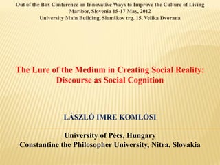 Out of the Box Conference on Innovative Ways to Improve the Culture of Living
                      Maribor, Slovenia 15-17 May, 2012
          University Main Building, Slomškov trg. 15, Velika Dvorana




The Lure of the Medium in Creating Social Reality:
          Discourse as Social Cognition



                   LÁSZLÓ IMRE KOMLÓSI

              University of Pécs, Hungary
 Constantine the Philosopher University, Nitra, Slovakia
 