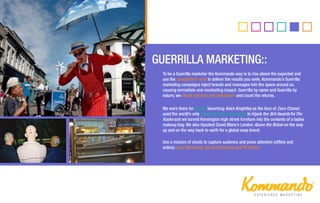 DOOH::
To be a Guerrilla marketer the Kommando way is to rise above the expected and
use the unexpected route to deliver the results you seek. Kommando’s Guerrilla
marketing campaigns inject brands and messages into the space around us,
causing immediate and everlasting impact. Guerrilla by name and Guerrilla by
nature, we shape opinions and behaviours and count the returns.
We were there for Chanel launching Keira Knightley as the face of Coco Chanel,
used the world’s only hand held video projectors to hijack the Brit Awards forThe
Kooks and we turned Kensington high street furniture into the contents of a ladies
makeup bag. We also hijacked David Blane’s London Above the Below on the way
up and on the way back to earth for a global soap brand.
Use a mixture of stunts to capture audience and press attention (offline and
online): Buzz Marketing, Street Marketing and PR Stunts.
 