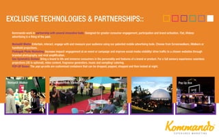 Kommando work in partnership with several innovative tools. Designed for greater consumer engagement, participation and brand activation. Flat, lifeless
advertising is a thing of the past.
NomadiX Media: Entertain, interact, engage with and measure your audience using our patented mobile advertising tools. Choose from Screenwalkers, iWalkers or
handheld projections.
PixAngels Photo Marketing: Increase impact/ engagement at an event or campaign and improve social media visibility/ drive traffic to a chosen websites through
branded photography and viral amplification.
Geo Symmetric Domes: Bring a brand to life and immerse consumers in the personality and features of a brand or product. For a full sensory experience: seamless
projections (3D is optional), video content, fragrance generators, music and sampling/ catering.
POP-UP Boxes: The pop up units are customised containers that can be dropped, popped, shopped and then locked at night.
NomadiX iWalker PixAngelsPhoto Marketing Immersive Domes Pop Up Box
 