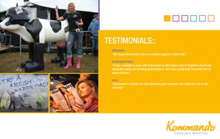 Aftershock
"We found Kommando to be an excellent agency to deal with.‛
Strathclyde Police
‚It was a delight to work with Kommando in this unique way to heighten awareness
about the issues surrounding gang violence. Too many young lives are being lost by
gang violence.‛
Iveco
‚Kommando’s activity not only delivered great numbers, but raised the bar in the
industry.‛
 