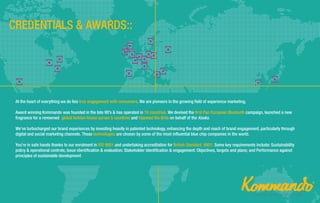 At the heart of everything we do lies true engagement with consumers. We are pioneers in the growing field of experience marketing.
Award winning Kommando was founded in the late 90’s & has operated in 16 countries. We devised the first Pan European Bluetooth campaign, launched a new
fragrance for a renowned global fashion house across 5 countries and hijacked the Brits on behalf of the Kooks.
We’ve turbocharged our brand experiences by investing heavily in patented technology, enhancing the depth and reach of brand engagement, particularly through
digital and social marketing channels. These technologies are chosen by some of the most influential blue chip companies in the world.
You’re in safe hands thanks to our enrolment in ISO 9001 and undertaking accreditation for British Standard 8901. Some key requirements include: Sustainability
policy & operational controls; Issue identification & evaluation; Stakeholder identification & engagement; Objectives, targets and plans; and Performance against
principles of sustainable development
 