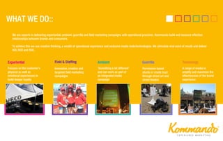 Innovative, creative and
targeted field marketing
campaigns
Focuses on the customer’s
physical as well as
emotional experiences to
build deeper loyalty
Permission based
stunts or create buzz
through street art and
street theatre
‘Something a bit different’
and can work as part of
an integrated media
campaign
Experiential GuerrillaField & Staffing Ambient Technology
A range of media to
amplify and maximise the
effectiveness of the brand
experience
We are experts in delivering experiential, ambient, guerrilla and field marketing campaigns with operational precision. Kommando build and measure effective
relationships between brands and consumers.
To achieve this we use creative thinking, a wealth of operational experience and exclusive media tools/technologies. We stimulate viral word of mouth and deliver
ROI, ROO and ROE.
 