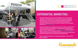 Kommando Experiential is not just a tasty sampling event, nor a pretty brand
experience. It is the burning fire at the very core of any consumer marketing
campaign and we use every ‘tool’ at our disposal, including social media and
clever technology, to fan the flames. Well created and expertly delivered
Experiential marketing focuses on the customer’s physical as well as emotional
experiences to build deeper loyalty.
Experiential marketing as a discipline is built on the very nature of what connects
‘live event experience’ with an audience. It propagates the ‘need and want’ to
explore not just the features but to experience the benefits of a brands respective
(goods or services). This live interaction provides a real, honest and believable
understanding of goods and services based upon the consumer’s personal sensory,
emotional, cognitive endurance, behavioral and relationship needs.
Expect to see the best results from an Experiential campaign – above any other
form of marketing.
 