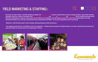Kommando can help to deliver a full field marketing campaign from insight to creative, through to implementation and post campaign analytics. Typical Field marketing
campaigns would use a mixture of techniques from Field sales, Mystery shopping and Sampling to Merchandising and Data-capture. We can supply and manage trained
staff/ brand ambassadors to build your brand awareness and fulfill key brand objectives. We differentiate ourselves from other field marketing agencies through
operational excellence and a thorough understanding and key relationships with FMCG’s, not-for-profit organisations and the Government.
‚Wonderful, I LOVE this field activity!‛ Senior Strategic. Marketing Manager, Scottish Government.
‚The campaign worked well for us and fitted in with our key objectives – driving sales and awareness of Scottish produce in our stores. Should the government look to
repeat this activity we would be keen to be involved again.‛ UK Tesco.
 