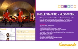Whether you want 1 member of staff for a one-off promotional campaign, or 100+
promo staff for a 6 week campaign across the UK, we’re your guys. We
understand that sourcing the right face and personality for your brand is top
priority, we do this through rigorous vetting and assessment procedures.
KLOCK WORK…
• In–house 3,000+ staff database
• Rating and booking system
• Clients can screen staff through biogs or castings
• Controlled entirely by Kommando (no third party agency hire)
• Full management, planning and quality control
• Only agency to have a sign in & out tracking device for staff as well as an opt-in
facility opposed to cold calling.
• Client-visible rating system
• UK wide 24/7, 365 days support
• £10m public liability insurance & ISO 9001 enrolled
• Real time reporting and feedback
•
DOOH::
 