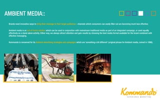 Brands need innovative ways to bring their message to their target audiences - channels which consumers can easily filter out are becoming much less effective.
Ambient media is an out-of-home solution which can be used in conjunction with mainstream traditional media as part of an integrated campaign, or used equally
effectively as a stand-alone activity. Either way, we always attract attention and gain results by choosing the best media format available for the brand combined with
effective messaging.
Kommando is renowned for its Ambient advertising strategies and campaigns which are ‘something a bit different’ (original phrase for Ambient media, coined in 1996).
 