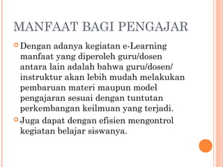 MANFAAT BAGI PENGAJAR
 Dengan adanya kegiatan e-Learning
manfaat yang diperoleh guru/dosen
antara lain adalah bahwa guru/dosen/
instruktur akan lebih mudah melakukan
pembaruan materi maupun model
pengajaran sesuai dengan tuntutan
perkembangan keilmuan yang terjadi.
 Juga dapat dengan efisien mengontrol
kegiatan belajar siswanya.
 