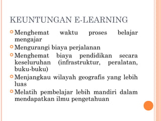 KEUNTUNGAN E-LEARNING
 Menghemat waktu proses belajar
mengajar
 Mengurangi biaya perjalanan
 Menghemat biaya pendidikan secara
keseluruhan (infrastruktur, peralatan,
buku-buku)
 Menjangkau wilayah geografis yang lebih
luas
 Melatih pembelajar lebih mandiri dalam
mendapatkan ilmu pengetahuan
 
