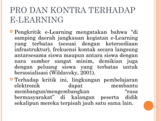 PRO DAN KONTRA TERHADAP
E-LEARNING
 Pengkritik e-Learning mengatakan bahwa “di
samping daerah jangkauan kegiatan e-Learning
yang terbatas (sesuai dengan ketersediaan
infrastruktur), frekuensi kontak secara langsung
antarsesama siswa maupun antara siswa dengan
nara sumber sangat minim, demikian juga
dengan peluang siswa yang terbatas untuk
bersosialisasi (Wildavsky, 2001).
 Terhadap kritik ini, lingkungan pembelajaran
elektronik dapat membantu
membangun/mengembangkan “rasa
bermasyarakat” di kalangan peserta didik
sekalipun mereka terpisah jauh satu sama lain.
 