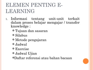 ELEMEN PENTING E-
LEARNING
1. Informasi tentang unit-unit terkait
dalam proses belajar mengajar / transfer
knowledge :
 Tujuan dan sasaran
 Silabus
 Metode pengajaran
 Jadwal
 Exercise
 Jadwal Ujian
Daftar referensi atau bahan bacaan
 