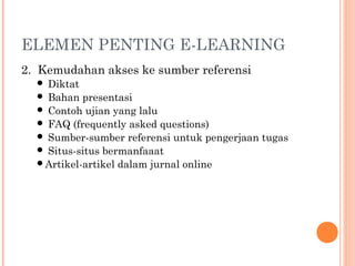 ELEMEN PENTING E-LEARNING
2. Kemudahan akses ke sumber referensi
 Diktat
 Bahan presentasi
 Contoh ujian yang lalu
 FAQ (frequently asked questions)
 Sumber-sumber referensi untuk pengerjaan tugas
 Situs-situs bermanfaaat
Artikel-artikel dalam jurnal online
 