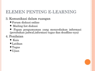 ELEMEN PENTING E-LEARNING
3. Komunikasi dalam ruangan
Forum diskusi online
 Mailing list diskusi
 Papan pengumuman yang menyediakan informasi
(perubahan jadwal,informasi tugas dan deadline-nya)
4. Penilaian
 Kuis
Latihan
Tugas
Ujian
 