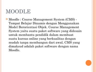 MOODLE
 Moodle : Course Management System (CMS) -
Tempat Belajar Dinamis dengan Menggunakan
Model Berorientasi Objek. Course Management
System yaitu suatu paket software yang didesain
untuk membantu pendidik dalam membuat
suatu kursus online yang berkualitas dengan
mudah tanpa membangun dari awal, CMS yang
dimaksud adalah paket software dengan nama
Moodle.
 