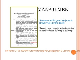 MANAJEMEN
Sasaran dan Program Kerja pada
RENSTRA UI 2007-2012:
“Terwujudnya pengajaran berbasis riset,
student centered learning, e-learning”
KEPUTUSAN REKTOR UNIVERSITAS INDONESIA
Nomor : /SK/R/UI/2008
TENTANG
PENYELENGGARAAN e-LEARNING
REKTOR UNIVERSITAS INDONESIA,
Menimbang: a. bahwa sistem pendidikan nasional harus mampu menjamin
pemerataan kesempatan pendidikan, peningkatan mutu serta
relevansi dan efisiensi manajemen pendidikan untuk
menghadapi tantangan sesuai dengan tuntutan perubahan
kehidupan lokal, nasional, dan global sehingga perlu dilakukan
pembaharuan pendidikan secara terencana, terarah, dan
berkesinambungan;
• b. bahwa berdasarkan pertimbangan sebagaimana dimaksud
pada huruf a perlu membentuk keputusan tentang penerapan
penyelenggaraan E-Learning di lingkungan Universitas
Indonesia; dan
c. bahwa penyelenggaraan E-Learning tersebut perlu ditetapkan
dengan Keputusan Rektor Universitas Indonesia.
Mengingat : 1. Undang-Undang Nomor 20 Tahun 2003 tentang Sistem
Pendidikan Nasional;
2. Peraturan Pemerintah Nomor 60 Tahun 1999 tentang
Pendidikan Tinggi;
3. Peraturan Pemerintah Nomor 61 Tahun 1999 tentang
Penetapan Perguruan Tinggi Negeri Sebagai Badan Hukum;
4. Peraturan Pemerintah Nomor 152 Tahun 2000 tentang
Penetapan Universitas Indonesia sebagai Badan Hukum Milik
Negara;
5. Peraturan Pemerintah Nomor 19 Tahun 2005 tentang Standar
Nasional Pendidikan;
6. Keputusan Menteri Pendidikan Nasional Nomor 107/U/2001
tentang Penyelenggaraan Program Pendidikan Tinggi Jarak
Jauh;
7. Keputusan Majelis Wali Amanat UI Nomor ..../SK/MWA-UI/2007
tentang Pengangkatan Rektor Universitas Indonesia;
8. Keputusan Majelis Wali Amanat UI Nomor 01/SK/MWA-UI/2003
tentang Anggaran Rumah Tangga Universitas Indonesia;
SK Rektor UI No 450/SK/R/UI/2008 tentang Penyelenggaraan E-Learning di Universi
 