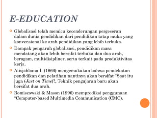 E-EDUCATION
 Globalisasi telah memicu kecenderungan pergeseran
dalam dunia pendidikan dari pendidikan tatap muka yang
konvensional ke arah pendidikan yang lebih terbuka.
 Dampak pengaruh globalisasi, pendidikan masa
mendatang akan lebih bersifat terbuka dan dua arah,
beragam, multidisipliner, serta terkait pada produktivitas
kerja.
 Alisjahbana I. (1966) mengemukakan bahwa pendekatan
pendidikan dan pelatihan nantinya akan bersifat “Saat itu
juga (Just on Time)?, Teknik pengajaran baru akan
bersifat dua arah.
 Romiszowski & Mason (1996) memprediksi penggunaan
“Computer-based Multimedia Communication (CMC).
 