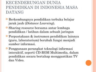 KECENDERUNGAN DUNIA
PENDIDIKAN DI INDONESIA MASA
DATANG  
 Berkembangnya pendidikan terbuka belajar
jarak jauh (Distance Learning).
 Sharing resource bersama antar lembaga
pendidikan / latihan dalam sebuah jaringan
 Perpustakaan & instrumen pendidikan lainnya
(guru, laboratorium) berubah fungsi menjadi
sumber informasi.
 Penggunaan perangkat teknologi informasi
interaktif, seperti CD-ROM Multimedia, dalam
pendidikan secara bertahap menggantikan TV
dan Video.
 
