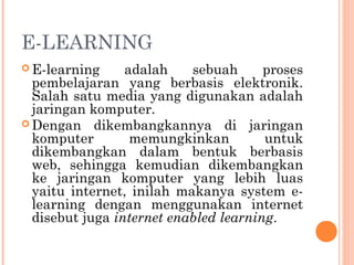 E-LEARNING
 E-learning adalah sebuah proses
pembelajaran yang berbasis elektronik.
Salah satu media yang digunakan adalah
jaringan komputer.
 Dengan dikembangkannya di jaringan
komputer memungkinkan untuk
dikembangkan dalam bentuk berbasis
web, sehingga kemudian dikembangkan
ke jaringan komputer yang lebih luas
yaitu internet, inilah makanya system e-
learning dengan menggunakan internet
disebut juga internet enabled learning.
 