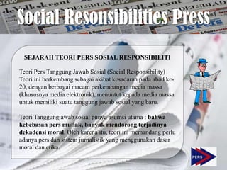 Social Resonsibilities Press
 SEJARAH TEORI PERS SOSIAL RESPONSIBILITI

Teori Pers Tanggung Jawab Sosial (Social Responsibility)
Teori ini berkembang sebagai akibat kesadaran pada abad ke-
20, dengan berbagai macam perkembangan media massa
(khususnya media elektronik), menuntut kepada media massa
untuk memiliki suatu tanggung jawab sosial yang baru.

Teori Tanggungjawab sosial punya asumsi utama : bahwa
kebebasan pers mutlak, banyak mendorong terjadinya
dekadensi moral. Oleh karena itu, teori ini memandang perlu
adanya pers dan sistem jurnalistik yang menggunakan dasar
moral dan etika.
 