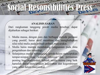 Social Resonsibilities Press
                    ANALISIS SARAN
Dari rangkuman tanggung jawab media tersebut, dapat
dijabarkan sebagai berikut:

1. Media massa, dengan cara dan berbagai metode persuasi
   yang positif, harus aktif membina dan menghidupkan
   nilai-nilai mulia pada pribadi-pribadi masyarakat.
2. Media harus mampu mendukung penguasaan pada ilmu
   pengetahuan dan teknologi.
3. Selanjutnya media bertanggung jawab dalam menciptakan
   tempat-tempat atau wahana rekreasi dan permainan
   penting bagi masyarakat. sebuah media massa yang baik
   haruslah dapat menciptakan kegairahan dan kegembiraan
   yang sehat dalam masyarakat.
 