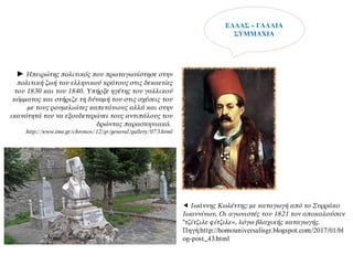 ► Ηπειρώτης πολιτικός που πρωταγωνίστησε στην
πολιτική ζωή του ελληνικού κράτους στις δεκαετίες
του 1830 και του 1840. Υπήρξε ηγέτης του γαλλικού
κόμματος και στήριζε τη δύναμή του στις σχέσεις του
με τους ρουμελιώτες καπετάνιους αλλά και στην
ικανότητά του να εξουδετερώνει τους αντιπάλους του
δρώντας παρασκηνιακά.
http://www.ime.gr/chronos/12/gr/general/gallery/073.html
 Ιωάννης Κωλέττης: με καταγωγή από το Συρράκο
Ιωαννίνων. Οι αγωνιστές του 1821 τον αποκαλούσαν
"τζίτζιλε φίτζιλε», λόγω βλαχικής καταγωγής.
Πηγή:http://homouniversalisgr.blogspot.com/2017/01/bl
og-post_43.html
ΕΛΛΑΣ – ΓΑΛΛΙΑ
ΣΥΜΜΑΧΙΑ
 