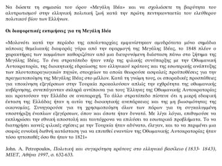 Να δώσετε τη σημασία του όρου «Μεγάλη Ιδέα» και να σχολιάσετε τη βαρύτητα του
αλυτρωτισμού στην ελληνική πολιτική ζωή κατά την πρώτη πεντηκονταετία του ελεύθερου
πολιτικού βίου των Ελλήνων.
Οι διαφορετικές εκτιμήσεις για τη Μεγάλη Ιδέα
«Μολονότι κατά την περίοδο της απολυταρχίας εμφανίστηκαν αμυδρότατα μόνο σημάδια
κάποιας θεμελιακής διαφοράς γύρω από την εφαρμογή της Μεγάλης Ιδέας, το 1848 πλέον ο
χαρακτήρας των κομμάτων καθοριζόταν από μια διευρυνόμενη διάσταση πάνω στο ζήτημα της
Μεγάλης Ιδέας. Το ένα στρατόπεδο ήταν υπέρ της φιλικής συνύπαρξης με την Οθωμανική
Αυτοκρατορία, της διοικητικής εδραίωσης του ελληνικού κράτους και της εσωτερικής ανάπτυξης
των πλουτοπαραγωγικών πηγών, στοιχείων τα οποία θεωρούσε ασφαλείς προϋποθέσεις για την
πραγματοποίηση της Μεγάλης Ιδέας στο μέλλον. Κατά τη γνώμη τους, οι σποραδικές προσπάθειες
για υποκίνηση εξεγέρσεων στην Τουρκία προκαλούσαν απλώς την εχθρότητα της οθωμανικής
κυβέρνησης, συνεπάγονταν σκληρά αντίποινα για τους Έλληνες της Οθωμανικής Αυτοκρατορίας
και κρατούσαν την Ελλάδα σε αναταραχή. Το άλλο στρατόπεδο πίστευε ότι η μικρή εδαφική
έκταση της Ελλάδας ήταν η αιτία της διοικητικής ανεπάρκειας και της μη βιωσιμότητας της
οικονομίας. Συνηγορούσε για τη χρησιμοποίηση όλων των πόρων για τη συγκαλυμμένη
υποστήριξη ένοπλων εξεγέρσεων, όπου και όποτε ήταν δυνατό. Με λίγα λόγια, επιθυμούσε να
εκπληρώσει την εθνική αποστολή και ταυτόχρονα να επιλύσει τα εσωτερικά προβλήματα. Το να
διατηρήσει κανείς φιλικές σχέσεις με την Τουρκία ήταν αδύνατο, έλεγαν, και το να περιμένει μια
σαφώς ευνοϊκή διεθνή κατάσταση για να επιτεθεί εναντίον της Οθωμανικής Αυτοκρατορίας ήταν
τόσο ηττοπαθές όσο θα ήταν το 1821»
John. Α. Petropoulos, Πολιτική και συγκρότηση κράτους στο ελληνικό βασίλειο (1833- 1843),
ΜΙΕΤ, Αθήνα 1997, σ. 632-633.
 