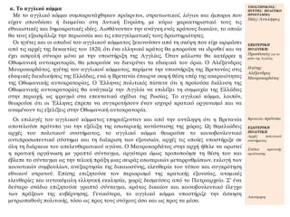 α. Το αγγλικό κόμμα
Με το αγγλικό κόμμα συμπαρατάχθηκαν πρόκριτοι, στρατιωτικοί, λόγιοι και έμποροι που
είχαν σπουδάσει ή διαμείνει στη Δυτική Ευρώπη, με κύριο χαρακτηριστικό τους τις
εθνικιστικές και δημοκρατικές ιδέες. Αισθάνονταν την ανάγκη ενός κράτους δικαίου, το οποίο
θα τους εξασφάλιζε την περιουσία και τις επαγγελματικές τους δραστηριότητες.
Οι ηγέτες και οι οπαδοί του αγγλικού κόμματος ξεκινούσαν από τη σκέψη που είχε ωριμάσει
από τις αρχές της δεκαετίας του 1820, ότι ένα ελληνικό κράτος θα μπορούσε να ιδρυθεί και να
έχει ασφαλή σύνορα μόνο με την υποστήριξη της Αγγλίας. Όταν μάλιστα θα κατέρρεε η
Οθωμανική αυτοκρατορία, θα μπορούσε να διευρύνει τα εδαφικά του όρια. Ο Αλέξανδρος
Μαυροκορδάτος, ηγέτης του αγγλικού κόμματος, περίμενε την υποστήριξη της Βρετανίας στις
εδαφικές διεκδικήσεις της Ελλάδας, ενώ η Βρετανία έπαιρνε σαφή θέση υπέρ της ακεραιότητας
της Οθωμανικής αυτοκρατορίας. Ο Έλληνας πολιτικός πίστευε ότι η προϊούσα διάλυση της
Οθωμανικής αυτοκρατορίας θα ανάγκαζε την Αγγλία να επιλέξει τη συμμαχία της Ελλάδας
στην περιοχή, ως φραγμό στα επεκτατικά σχέδια της Ρωσίας. Το αγγλικό κόμμα, λοιπόν,
θεωρούσε ότι οι Έλληνες έπρεπε να συγκροτήσουν έναν ισχυρό κρατικό οργανισμό και να
αναμένουν τις εξελίξεις στην Οθωμανική αυτοκρατορία.
ΥΠΟΣΤΗΡΙΚΤΕΣ/
ΗΓΕΤΗΣ/ ΠΟΛΙΤΙΚΟ
ΠΡΟΓΡΑΜΜΑ
Ιδέες/Αντιλήψεις
ΕΞΩΤΕΡΙΚΗ
ΠΟΛΙΤΙΚΗ:
Προσδοκίες για το
ρόλο της Αγγλίας
Ηγέτης:
Αλέξανδρος
Μαυροκορδάτος
Οι επιλογές του αγγλικού κόμματος επηρεάζονταν και από την αντίληψη ότι η Βρετανία
αποτελούσε πρότυπο για την εξέλιξη της εσωτερικής κατάστασης της χώρας. Ως θεμελιώδεις
αρχές του πολιτικού συστήματος, το αγγλικό κόμμα θεωρούσε το κοινοβουλευτικό
αντιπροσωπευτικό σύστημα και τη διάκριση των εξουσιών, αρχές τις οποίες υποστήριξε σε
όλη τη διάρκεια του απελευθερωτικού αγώνα. Ο Μαυροκορδάτος στην αρχή ήθελε να οριστεί
η κρατική οργάνωση με γραπτό σύνταγμα, αργότερα όμως τροποποίησε τη θέση του και
έβλεπε το σύνταγμα ως την τελική πράξη μιας σειράς εσωτερικών μεταρρυθμίσεων. εκλογή των
κοινοτικών συμβουλίων, ανεξαρτησία της δικαιοσύνης, ελευθερία του τύπου και συγκρότηση
εθνικού στρατού. Επίσης επιζητούσε τον περιορισμό της κρατικής εξουσίας, ατομικές
ελευθερίες και αυτοκέφαλη ελληνική εκκλησία, χωρίς δεσμεύσεις από το Πατριαρχείο. Σ’ ένα
δεύτερο στάδιο επιζητούσε γραπτό σύνταγμα, κράτος δικαίου και κοινοβουλευτικό έλεγχο
των πράξεων της κυβέρνησης. Γενικότερα, το αγγλικό κόμμα υποστήριζε την άσκηση
μετριοπαθούς πολιτικής, τόσο ως προς τους στόχους όσο και ως προς τα μέσα.
Βρετανία: πρότυπο
ΕΣΩΤΕΡΙΚΗ
ΠΟΛΙΤΙΚΗ
Αρχές πολιτικού
συστήματος
Στάδια κρατικής
οργάνωσης
Αποτίμηση
 