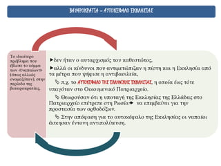 ΒΑΥΑΡΟΚΡΑΤΙΑ - ΑΥΤΟΚΕΦΑΛΟ ΕΚΚΛΗΣΙΑΣ
Το ιδιαίτερο
πρόβλημα που
έβλεπε το κόμμα
των ≪ναπαίων≫
(όπως αλλιώς
ονομαζόταν), στην
περίοδο της
βαυαροκρατίας,
δεν ήταν ο αυταρχισμός του καθεστώτος,
αλλά οι κίνδυνοι που αντιμετώπιζαν η πίστη και η Εκκλησία από
τα μέτρα που ψήφισε η αντιβασιλεία,
 π.χ. το ΑΥΤΟΚΕΦΑΛΟ ΤΗΣ ΕΛΛΗΝΙΚΗΣ ΕΚΚΛΗΣΙΑΣ, η οποία έως τότε
υπαγόταν στο Οικουμενικό Πατριαρχείο.
 Θεωρούσαν ότι η υποταγή της Εκκλησίας της Ελλάδας στο
Πατριαρχείο επέτρεπε στη Ρωσία να επεμβαίνει για την
προστασία των ορθοδόξων.
 Στην απόφαση για το αυτοκέφαλο της Εκκλησίας οι ναπαίοι
άσκησαν έντονη αντιπολίτευση.
 
