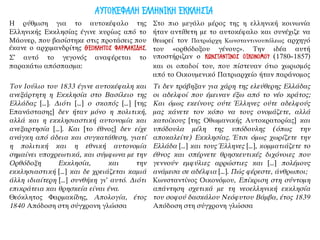 Η ρύθμιση για το αυτοκέφαλο της
Ελληνικής Εκκλησίας έγινε κυρίως από το
Μάουερ, που βασίστηκε στις προτάσεις που
έκανε ο αρχιμανδρίτης ΘΕΟΚΛΗΤΟΣ ΦΑΡΜΑΚΙΔΗΣ.
Σ’ αυτό το γεγονός αναφέρεται το
παρακάτω απόσπασμα:
Στο πιο μεγάλο μέρος της η ελληνική κοινωνία
ήταν αντίθετη με το αυτοκέφαλο και συνέχιζε να
θεωρεί τον Πατριάρχη Κωνσταντινουπόλεως αρχηγό
του «ορθόδοξου γένους». Την ιδέα αυτή
υποστήριζαν ο ΚΩΝΣΤΑΝΤΙΝΟΣ ΟΙΚΟΝΟΜΟΥ (1780–1857)
και οι οπαδοί του, που πίστευαν ότιο χωρισμός
από το Οικουμενικό Πατριαρχείο ήταν παράνομος
Τον Ιούλιο του 1833 έγινε αυτοκέφαλη και
ανεξάρτητη η Εκκλησία στο Βασίλειο της
Ελλάδας […]. Διότι […] ο σκοπός […] [της
Επανάστασης] δεν ήταν μόνο η πολιτική,
αλλά και η εκκλησιαστική αυτονομία και
ανεξαρτησία […]. Και [το έθνος] δεν είχε
ανάγκη από άδεια και συγκατάθεση, γιατί
η πολιτική και η εθνική αυτονομία
σημαίνει υποχρεωτικά, και σύμφωνα με την
Ορθόδοξη Εκκλησία, και την
εκκλησιαστική […] και δε χρειάζεται καμιά
άλλη ιδιαίτερη […] συνθήκη γι’ αυτό. Διότι
επικράτεια και θρησκεία είναι ένα.
Θεόκλητος Φαρμακίδης, Απολογία, έτος
1840 Απόδοση στη σύγχρονη γλώσσα
Τι δεν τράβηξαν για χάρη της ελεύθερης Ελλάδας
οι αδελφοί που έμειναν έξω από το νέο κράτος;
Και όμως εκείνους ούτε Έλληνες ούτε αδελφούς
μας κάνετε τον κόπο να τους ονομάζετε, αλλά
κατοίκους [της Οθωμανικής Αυτοκρατορίας] και
υπόδουλα μέλη της υπόδουλης (όπως την
αποκαλείτε) Εκκλησίας. Έτσι όμως χωρίζετε την
Ελλάδα […] και τους Έλληνες […], κομματιάζετε το
έθνος και σπέρνετε θρησκευτικές διχόνοιες που
γεννούν εμφύλιες αρρώστιες και […] πολέμους
ανάμεσα σε αδέλφια […]. Πώς φέρεστε, άνθρωποι;
Κωνσταντίνος Οικονόμου, Επίκριση στη σύντομη
απάντηση σχετικά με τη νεοελληνική εκκλησία
του σοφού δασκάλου Νεόφυτου Βάμβα, έτος 1839
Απόδοση στη σύγχρονη γλώσσα
ΑΥΤΟΚΕΦΑΛΗ ΕΛΛΗΝΙΚΗ ΕΚΚΛΗΣΙΑ
 