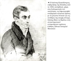  Ο Ιωάννης Καποδίστριας,
κυβερνήτης της Ελλάδας από
το 1828, κατόρθωσε, χάρη
στις διπλωματικές του
ικανότητες, να δημιουργηθεί
ανεξάρτητο ελληνικό κράτος
με τα μέγιστα δυνατά για τις
συνθήκες της εποχής σύνορα.
Επίσης έθεσε τα θεμέλια ενός
συγκεντρωτικού
ευνομούμενου κράτους.
(Αθήνα, Εθνικό Ιστορικό
Μουσείο)
 