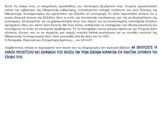 Κατά τη γνώμη τους, οι σποραδικές προσπάθειες για υποκίνηση εξεγέρσεων στην Τουρκία προκαλούσαν
απλώς την εχθρότητα της οθωμανικής κυβέρνησης, συνεπάγονταν σκληρά αντίποινα για τους Έλληνες της
Οθωμανικής Αυτοκρατορίας και κρατούσαν την Ελλάδα σε αναταραχή. Το άλλο στρατόπεδο πίστευε ότι η
μικρή εδαφική έκταση της Ελλάδας ήταν η αιτία της διοικητικής ανεπάρκειας και της μη βιωσιμότητας της
οικονομίας. Συνηγορούσε για τη χρησιμοποίηση όλων των πόρων για τη συγκαλυμμένη υποστήριξη ένοπλων
εξεγέρσεων όπου και όποτε ήταν δυνατό. Με λίγα λόγια, επιθυμούσε να εκπληρώσει την εθνική αποστολή και
ταυτόχρονα να λύσει τα εσωτερικά προβλήματα. Το να διατηρήσει κανείς φιλικές σχέσεις με την Τουρκία ήταν
αδύνατο, έλεγαν, και το να περιμένει μια σαφώς ευνοϊκή διεθνή κατάσταση για να επιτεθεί εναντίον της
Οθωμανικής Αυτοκρατορίας ήταν τόσο ηττοπαθές όσο θα ήταν και το 1821.
J. Petropulos, Πολιτική και Συγκρότηση Κράτους... , σσ. 631-633
Λαμβάνοντας υπόψη το περιεχόμενο των πηγών και τις πληροφορίες του σχολικού βιβλίου, ΝΑ ΕΝΤΟΠΙΣΕΤΕ ΤΑ
ΣΗΜΕΙΑ ΠΡΟΣΕΓΓΙΣΗΣ ΚΑΙ ΔΙΑΦΩΝΙΑΣ ΣΤΙΣ ΘΕΣΕΙΣ ΤΩΝ ΤΡΙΩΝ ΞΕΝΙΚΩΝ ΚΟΜΜΑΤΩΝ ΣΤΑ ΠΟΛΙΤΙΚΑ ΖΗΤΗΜΑΤΑ ΤΗΣ
ΕΠΟΧΗΣ ΤΟΥΣ.
 