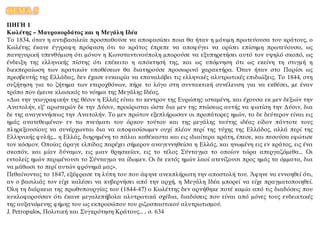 ΘΕΜΑ 5
ΠΗΓΗ 1
Κωλέτης – Μαυροκορδάτος και η Μεγάλη Ιδέα
Το 1834, όταν η αντιβασιλεία προσπαθούσε να αποφασίσει ποια θα ήταν η μόνιμη πρωτεύουσα του κράτους, ο
Κωλέτης έκανε έγγραφη πρόφαση ότι το κράτος έπρεπε να αποφύγει να ορίσει επίσημη πρωτεύουσα, ως
πανηγυρική υπενθύμιση ότι μόνον η Κωνσταντινούπολη μπορούσε να εξυπηρετήσει αυτό τον υψηλό σκοπό, ως
ένδειξη της ελληνικής πίστης ότι επέκειτο η απόκτησή της, και ως υπόμνηση ότι ως εκείνη τη στιγμή η
διεκπεραίωση των κρατικών υποθέσεων θα διατηρούσε προσωρινό χαρακτήρα. Όταν ήταν στο Παρίσι ως
πρεσβευτής της Ελλάδας, δεν έχασε ευκαιρία να επαναλάβει τις ελληνικές αλυτρωτικές επιδιώξεις. Το 1844, στη
συζήτηση για το ζήτημα των ετεροχθόνων, πήρε το λόγο στη συντακτική συνέλευση για να εκθέσει, με έναν
τρόπο που έμεινε κλασικός το νόημα της Μεγάλης Ιδέας.
«Δια την γεωγραφικήν της θέσιν η Ελλάς είναι το κεντρον της Ευρώπης· ισταμένη, και έχουσα εκ μεν δεξιών την
Ανατολήν, εξ’ αριστερών δε την Δύσιν, προώρισται ώστε δια μεν της πτώσεως αυτής να φωτίση την Δύσιν, δια
δε της αναγεννήσεως την Ανατολήν. Το μεν πρώτον εξεπλήρωσαν οι προπάτορες ημών, το δε δεύτερον είναι εις
ημάς ανατεθειμένον· εν τω πνεύματι του όρκου τούτου και της μεγάλης ταύτης ιδέας είδον πάντοτε τους
πληρεξουσίους να συνέρχωνται δια να αποφασίσωμεν ουχί πλέον περί της τύχης της Ελλάδος, αλλά περί της
Ελληνικής φυλής... η Ελλάς, διηρημένη το πάλαι καθέκαστα και εις ιδιαίτερα κράτη, έπεσε, και πεσούσα εφώτισε
τον κόσμον. Οποίας άραγε ελπίδας παρέχει σήμερον αναγεννηθείσα η Ελλάς, και ηνωμένη εις εν κράτος, εις ένα
σκοπόν, και μίαν δύναμιν, εις μιαν θρησκείαν, εις το τέλος Σύνταγμα το οποίον τώρα απεργαζόμεθα... Οι
εντολείς ημών περιμένουσι το Σύνταγμα να ίδωμεν. Οι δε εκτός ημών λαοί ατενίζουσι προς ημάς τα όμματα, δια
να μάθωσι το περί αυτών φρόνημά μας».
Πεθαίνοντας το 1847, εξέφρασε τη λύπη του που άφηνε ανεκπλήρωτη την αποστολή του. Άφηνε να εννοηθεί ότι,
αν ο βασιλιάς τον είχε καλέσει να κυβερνήσει από την αρχή, η Μεγάλη Ιδέα μπορεί να είχε πραγματοποιηθεί.
Όλη τη διάρκεια της πρωθυπουργίας του (1844-47) ο Κωλέττης δεν αρνήθηκε ποτέ καμία από τις διαδόσεις που
κυκλοφορούσαν ότι έκανε μεγαλεπήβολα αλυτρωτικά σχέδια, διαδόσεις που είναι από μόνες τους ενδεικτικές
της αυξανόμενης φήμης του ως εκπροσώπου του ριζοσπαστικού αλυτρωτισμού.
J. Petropulos, Πολιτική και Συγκρότηση Κράτους... , σ. 634
 