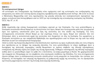 ΘΕΜΑ 7
ΠΗΓΗ 1
Το εκκλησιαστικό ζήτημα
«Η αυτονομία και ανεξαρτησία της Εκκλησίας είναι αχώριστος από της αυτονομίας και ανεξαρτησίας της
επικρατείας και πάσα κατ’ εκείνης άμεσος ή έμμεσος προσβολή είναι προσβολή κατά ταύτης». Με αυτά τα λόγια
ο Θεόκλητος Φαρμακίδης από τους πρωτεργάτες της ριζικής αλλαγής των εκκλησιαστικών πραγμάτων της
χώρας, αιτιολογεί όσα διενεργήθηκαν από το 1833 για την ανακήρυξη της αυτοκέφαλης εκκλησίας της Ελλάδος.
Ι.Ε.Ε, τόμ. ΙΓ΄, σ. 42
ΠΗΓΗ 2
Κάθε παράταξη είχε επίσης διαφορετικές αντιλήψεις σχετικά με την Εκκλησία. Για τους φιλελεύθερους η
Εκκλησία συνιστούσε εθνικό θεσμό με τη στενή έννοια του όρου, θεσμό που λειτουργούσε μέσα στα γεωγραφικά
όρια του κράτους, αποτελούσε μόνο μια όψη της κοινωνίας και ένα κλάδο της διοίκησης. Για τους
συντηρητικούς συνιστούσε εθνικό θεσμό με την ευρύτερη έννοια του όρου, θεσμό που κάλυπτε όλο τον
Ελληνισμό, ήταν η καταστατική αρχή της κοινωνίας που διαχεόταν σε όλη τη διοίκηση. Για ορισμένους η
Εκκλησία ταυτιζόταν με την υπερεθνική Ορθοδοξία και προσδιοριζόταν από το δόγμα και όχι από την απλή
εθνότητα ή από τον εκκλησιαστικό διαχωρισμό.
Αλλά η ουσία της διαφωνίας βρισκόταν στη διάσταση που υφίστατο ως προς τις βασικές αξίες και τους στόχους
που σχετίζονται με το ζήτημα της κοσμικής εξουσίας. Για τους φιλελευθέρους το κύριο πρόβλημα ήταν η
διατήρηση της πολιτικής κυριαρχίας, επειδή θεωρούσαν το κράτος σύμβολο της εθνικής αξιοπρέπειας,
ενσάρκωση της εθνικής ισχύος και φορέα της υλικής προαγωγής. Ένθερμοι υποστηρικτές της εθνικής κυριαρχίας
καθώς ήταν οι φιλελεύθεροι είχαν το φόβο ότι ο Σουλτάνος –ή ακόμη χειρότερη η Ρωσία- θα χρησιμοποιούσε
την επιρροή του Πατριάρχη για να επεμβαίνει στις εσωτερικές υποθέσεις της Ελλάδας. Για τους συντηρητικούς
ύψιστο μέλημα ήταν η εκκλησιαστική κοινωνία επειδή μόνον αυτή μπορούσε να διαφυλάξει την ενότητα του
δόγματος, να διατηρήσει την υπεροχή της θρησκείας ως ρυθμιστικής αρχής της κοινωνίας, και να εξασφαλίσει
αμυντικούς μηχανισμούς εναντίον της δυτικής πολιτισμικής διείσδυσης.
 