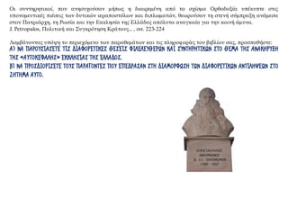 Οι συντηρητικοί, που ανησυχούσαν μήπως η διαιρεμένη από το σχίσμα Ορθοδοξία υπέκυπτε στις
υπονομευτικές πιέσεις των δυτικών ιεραποστόλων και διπλωματών, θεωρούσαν τη στενή σύμπραξη ανάμεσα
στον Πατριάρχη, τη Ρωσία και την Εκκλησία της Ελλάδος απόλυτα αναγκαία για την κοινή άμυνα.
J. Petropulos, Πολιτική και Συγκρότηση Κράτους... , σσ. 223-224
Λαμβάνοντας υπόψη το περιεχόμενο των παραθεμάτων και τις πληροφορίες του βιβλίου σας, προσπαθήστε:
Α) ΝΑ ΠΑΡΟΥΣΙΑΣΕΤΕ ΤΙΣ ΔΙΑΦΟΡΕΤΙΚΕΣ ΘΕΣΕΙΣ ΦΙΛΕΛΕΥΘΕΡΩΝ ΚΑΙ ΣΥΝΤΗΡΗΤΙΚΩΝ ΣΤΟ ΘΕΜΑ ΤΗΣ ΑΝΑΚΗΡΥΞΗ
ΤΗΣ «ΑΥΤΟΚΕΦΑΛΗΣ» ΕΚΚΛΗΣΙΑΣ ΤΗΣ ΕΛΛΑΔΟΣ.
Β) ΝΑ ΠΡΟΣΔΙΟΡΙΣΕΤΕ ΤΟΥΣ ΠΑΡΑΓΟΝΤΕΣ ΠΟΥ ΕΠΕΔΡΑΣΑΝ ΣΤΗ ΔΙΑΜΟΡΦΩΣΗ ΤΩΝ ΔΙΑΦΟΡΕΤΙΚΩΝ ΑΝΤΙΛΗΨΕΩΝ ΣΤΟ
ΖΗΤΗΜΑ ΑΥΤΟ.
 