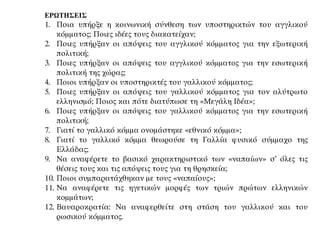 ΕΡΩΤΗΣΕΙΣ
1. Ποια υπήρξε η κοινωνική σύνθεση των υποστηρικτών του αγγλικού
κόμματος; Ποιες ιδέες τους διακατείχαν;
2. Ποιες υπήρξαν οι απόψεις του αγγλικού κόμματος για την εξωτερική
πολιτική;
3. Ποιες υπήρξαν οι απόψεις του αγγλικού κόμματος για την εσωτερική
πολιτική της χώρας;
4. Ποιοι υπήρξαν οι υποστηρικτές του γαλλικού κόμματος;
5. Ποιες υπήρξαν οι απόψεις του γαλλικού κόμματος για τον αλύτρωτο
ελληνισμό; Ποιος και πότε διατύπωσε τη «Μεγάλη Ιδέα»;
6. Ποιες υπήρξαν οι απόψεις του γαλλικού κόμματος για την εσωτερική
πολιτική;
7. Γιατί το γαλλικό κόμμα ονομάστηκε «εθνικό κόμμα»;
8. Γιατί το γαλλικό κόμμα θεωρούσε τη Γαλλία φυσικό σύμμαχο της
Ελλάδας;
9. Να αναφέρετε το βασικό χαρακτηριστικό των «ναπαίων» σ’ όλες τις
θέσεις τους και τις απόψεις τους για τη θρησκεία;
10. Ποιοι συμπαρατάχθηκαν με τους «ναπαίους»;
11. Να αναφέρετε τις ηγετικών μορφές των τριών πρώτων ελληνικών
κομμάτων;
12. Βαυαροκρατία: Να αναφερθείτε στη στάση του γαλλικού και του
ρωσικού κόμματος.
 