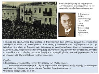 Λαϊκή συγκέντρωση της 24ης Μαρτίου
1924 σε κεντρικό δρόμο της Αθήνας για την
ανακήρυξη της αβασίλευτης δημοκρατίας
Η κήρυξη της αβασίλευτης Δημοκρατίας.«Η Δ' Συντακτική των Ελλήνων Συνέλευσις, έχουσα προ
οφθαλμών τα δεινά που επεσώρευσεν εις το έθνος η Δυναστεία των Γλυξβούργων και με την
πεποίθησιν ότι μόνον το Δημοκρατικόν πολίτευμα, το ανταποκρινόμενον προς τον χαρακτήρα του
Ελληνικού λαού, τας πολιτικάς του συνήθειας και την κοινοβουλευτικήν του ανατροφήν, δύναται
να ασφαλίση τας ελευθερίας του και να βοηθήση να προαχθή ηθικώς, να αναλάβη οικονομικώς και
να εξυγιάνη από πάσης απόψεως τον πολιτισμόν του.
Ψηφίζει:
1. Κηρύττει οριστικώς έκπτωτον την Δυναστείαν των Γλυξβούργων...
2. Αποφασίζει να συνταχθή η Ελλάς εις Δημοκρατίαν κοινοβουλευτικής μορφής, υπό τον όρον
εγκρίσεως της αποφάσεως αυτής υπό του Λαοΰ δια δημοψηφίσματος...».
Αθανάσιος Βερέμης, ΙΕΕ, ΙΕ' σ. 281.
 Ο ναύαρχος
Παύλος
Κουντουριώτης
(1855–1935)
έγινε ο
πρώτος
πρόεδρος της
Ελληνικής
Δημοκρατίας
(1924).
 