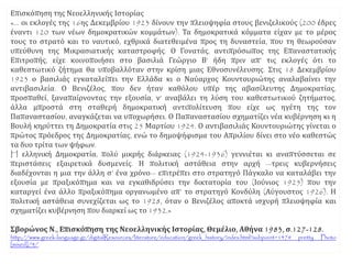Επισκόπηση της Νεοελληνικής Ιστορίας
«… οι εκλογές της 16ης Δεκεμβρίου 1923 δίνουν την πλειοψηφία στους βενιζελικούς (200 έδρες
έναντι 120 των νέων δημοκρατικών κομμάτων). Τα δημοκρατικά κόμματα είχαν με το μέρος
τους το στρατό και το ναυτικό, εχθρικά διατεθειμένα προς τη δυναστεία, που τη θεωρούσαν
υπεύθυνη της Μικρασιατικής καταστροφής. Ο Γονατάς, αντιπρόσωπος της Επαναστατικής
Επιτροπής, είχε κοινοποιήσει στο βασιλιά Γεώργιο Β’ ήδη πριν απ’ τις εκλογές ότι το
καθεστωτικό ζήτημα θα υποβαλλόταν στην κρίση μιας Εθνοσυνέλευσης. Στις 18 Δεκεμβρίου
1923 ο βασιλιάς εγκαταλείπει την Ελλάδα κι ο Ναύαρχος Κουντουριώτης αναλαβαίνει την
αντιβασιλεία. Ο Βενιζέλος, που δεν ήταν καθόλου υπέρ της αβασίλευτης Δημοκρατίας,
προσπαθεί, ξαναπαίρνοντας την εξουσία, ν’ αναβάλει τη λύση του καθεστωτικού ζητήματος,
άλλα μπροστά στη σταθερή δημοκρατική αντιπολίτευση που είχε ως ηγέτη της τον
Παπαναστασίου, αναγκάζεται να υποχωρήσει. Ο Παπαναστασίου σχηματίζει νέα κυβέρνηση κι η
Βουλή κηρύττει τη Δημοκρατία στις 25 Μαρτίου 1924. Ο αντιβασιλιάς Κουντουριώτης γίνεται ο
πρώτος πρόεδρος της Δημοκρατίας, ενώ το δημοψήφισμα του Απριλίου δίνει στο νέο καθεστώς
τα δυο τρίτα των ψήφων.
H ελληνική Δημοκρατία, πολύ μικρής διάρκειας (1924-1936) γεννιέται κι αναπτύσσεται σε
περιστάσεις εξαιρετικά δυσμενείς. Η πολιτική αστάθεια στην αρχή —τρεις κυβερνήσεις
διαδέχονται η μια την άλλη σ’ ένα χρόνο— επιτρέπει στο στρατηγό Πάγκαλο να καταλάβει την
εξουσία με πραξικόπημα και να εγκαθιδρύσει την δικτατορία του (Ιούνιος 1925) που την
καταργεί ένα άλλο πραξικόπημα οργανωμένο απ’ το στρατηγό Κονδύλη (Αύγουστος 1926). Η
πολιτική αστάθεια συνεχίζεται ως το 1928, όταν ο Βενιζέλος αποκτά ισχυρή πλειοψηφία και
σχηματίζει κυβέρνηση που διαρκεί ως το 1932.»
Σβορώνος Ν., Επισκόπηση της Νεοελληνικής Ιστορίας, Θεμέλιο, Αθήνα 1983, σ.127-128.
http://www.greek-language.gr/digitalResources/literature/education/greek_history/index.html?subpoint=147# pretty Photo
[mixed]/4/
 