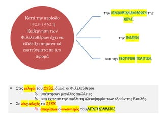 Κατά την περίοδο
1928-1932 η
Κυβέρνηση των
Φιλελευθέρων έχει να
επιδείξει σημαντικά
επιτεύγματα σε ό,τι
αφορά
την ΟΙΚΟΝΟΜΙΚΗ ΑΝΟΡΘΩΣΗ της
ΧΩΡΑΣ,
την ΠΑΙΔΕΙΑ
και την ΕΞΩΤΕΡΙΚΗ ΠΟΛΙΤΙΚΗ.
▪ Στις εκλογές του 1932, όμως, οι Φιλελεύθεροι
 υπέστησαν μεγάλες απώλειες
 και έχασαν την απόλυτη πλειοψηφία των εδρών της Βουλής.
▪ Σε νέες εκλογές το 1933
 επικράτησε ο συνασπισμός του ΛΑΪΚΟΥ ΚΟΜΜΑΤΟΣ.
 
