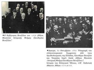 Η Κυβέρνηση Βενιζέλου του 1928 (Αθήνα,
Μουσείου Ιστορικής Μνήμης Ελευθερίου
Βενιζέλου)
Άγκυρα, 30 Οκτωβρίου 1930. Υπογραφή του
ελληνοτουρκικού Συμφώνου από τους
πρωθυπουργούς της Ελλάδας, Ελευθέριο Βενιζέλο
και Τουρκίας Ισμέτ πασά (Αθήνα, Μουσείο
«Ιστορική Μνήμη Ελευθέριου Βενιζέλου»).
Ιστορία του Ελληνικού Έθνους, τ.ΙΕ΄, Εκδοτική
Αθηνών, Αθήνα 1979, σ.355.
 