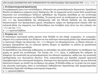 ΔΥΟ ΑΛΛΕΣ ΠΑΡΑΜΕΤΡΟΙ ΠΟΥ ΕΡΜΗΝΕΥΟΥΝ ΤΟ ΑΠΟΤΕΛΕΣΜΑ ΤΩΝ ΕΚΛΟΓΩΝ ΤΟΥ 1932/1933
2. Η ελληνοτουρκική προσέγγιση
Ο συμψηφισμός όμως των ανταλλάξιμων, ελληνικών και μουσουλμανικών περιουσιών, προκάλεσε
θύελλα αντιδράσεων ανάμεσα στους πρόσφυγες. Με τη συμφωνία αυτή η κατά πολύ μεγαλύτερη
περιουσία των ανταλλάξιμων Ελλήνων ορθοδόξων της Τουρκίας εξισώθηκε με την αντίστοιχη
περιουσία των μουσουλμάνων της Ελλάδας. Το γεγονός αυτό, σε συνδυασμό με την παρακράτηση
του 25% της προκαταβολής της αποζημίωσης από την Εθνική Τράπεζα και της άρνησης
διακανονισμού των προσφυγικών χρεών, απομάκρυνε τμήμα του προσφυγικού κόσμου από την
εκλογική βάση του κόμματος των Φιλελευθέρων και συνέβαλε στην ήττα του στις εκλογές του
1932 και του 1933.
σ. 162 σχολικού βιβλίου
9. Η κρίση του 1932
Η παγκόσμια οικονομική κρίση έφτασε στην Ελλάδα σε μία εποχή «ευημερίας». Η «ευημερία»
σήμαινε ότι η εμπιστοσύνη των Ελλήνων σε ένα καλύτερο οικονομικά μέλλον είχε αποκατασταθεί,
οι σκοτεινές εποχές της δεκαετίας του 1920 έδειχναν να απομακρύνονται, οι πληγές έκλειναν, η
φτώχεια περιοριζόταν και το ελληνικό κράτος έδειχνε να σχεδιάζει το μέλλον με μεγαλύτερη
αυτοπεποίθηση και αισιοδοξία.
Οι προσπάθειες της ελληνικής κυβέρνησης να αποτρέψει την κρίση εξάντλησαν τα αποθέματα της
χώρας σε χρυσό και συνάλλαγμα. Την άνοιξη του 1932, όμως, η κυβέρνηση δεν μπόρεσε να
αποφύγει την αναστολή της μετατρεψιμότητας του εθνικού νομίσματος, καθώς και την αναστολή
εξυπηρέτησης των εξωτερικών δανείων. Έτσι εγκαινιάστηκε μια περίοδος ισχυρού κρατικού
παρεμβατισμού στα οικονομικά ζητήματα, ιδιαίτερα στις εξωτερικές συναλλαγές, και μια πολιτική
προστατευτισμού, με σκοπό την αυτάρκεια της χώρας. Η Ελλάδα μπήκε με τη σειρά της στο χώρο
της κλειστής οικονομίας, όπου οι συναλλαγές καθορίζονταν περισσότερο από γραφειοκρατικές
διαδικασίες παρά από ελεύθερες οικονομικές συμφωνίες.
σ. 52 σχολικού βιβλίου
 