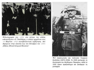 Φωτογραφία του 1935, στο κέντρο της οποίας
απεικονίζεται ο Π. Τσαλδάρης, ο οποίος σχημάτισε στις
10 Μαρτίου 1933 κοινοβουλευτική κυβέρνηση, που
παρέμεινε στην εξουσία έως τον Οκτώβριο του 1935.
(Αθήνα, Εθνικό Ιστορικό Μουσείο)
Ο στρατιωτικός και πολιτικός Γεώργιος
Κονδύλης (1873–1936). Το 1926 ανέτρεψε τη
δικτατορία του Θεόδωρου Πάγκαλου, αλλά το
1935 έκανε πραξικόπημα και ξανάφερε τη
μοναρχία.
 