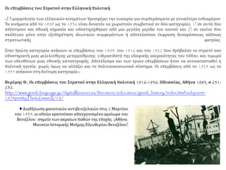 Οι επεμβάσεις του Στρατού στην Ελληνική πολιτική
«H μορφολογία των ελληνικών κινημάτων προσφέρει την ευκαιρία για συμπεράσματα με γενικότερο ενδιαφέρον.
Τα κινήματα από το 1909 ως το 1936 είναι δυνατόν να χωριστούν συμβατικά σε δύο κατηγορίες: 1) σε αυτά που
απέκτησαν και εθνική σημασία και υποστηρίχθηκαν από μια μεγάλη μερίδα του κοινού και 2) σε εκείνα που
σκόπευαν μόνο στην εξυπηρέτηση ιδιωτικών συμφερόντων ή αποτελούσαν έκφραση δυσαρέσκειας κάποιας
στρατιωτικής φατρίας.
Στην πρώτη κατηγορία ανήκουν οι επεμβάσεις του 1909, του 1916 και του 1922 που πρόβαλαν το στρατό σαν
υποστηρικτή μιας φιλελεύθερης μεταρρύθμισης, υπερασπιστή της εδαφικής ακεραιότητας του τόπου, και τιμωρό
των υπευθύνων μιας εθνικής καταστροφής. Αποτέλεσμα και των τριών επεμβάσεων ήταν να αντικατασταθεί η
πολιτική ηγεσία, χωρίς όμως να αλλάξει και το πολιτικοκοινωνικό σύστημα. Οι επεμβάσεις από το 1923 ως το
1935 ανήκουν στη δεύτερη κατηγορία.»
Βερέμης Θ., Οι επεμβάσεις του Στρατού στην Ελληνική πολιτική 1916-1936, Οδυσσέας, Αθήνα 1983, σ.231-
232.
http://www.greek-language.gr/digitalResources/literature/education/greek_history/index.html?subpoint=
147#pretty Photo[ mixed]/12/
Διαδήλωση φανατικών αντιβενιζελικών στις 2 Μαρτίου
του 1935, οι οποίοι κρατούσαν απαγχονισμένο ομοίωμα του
Βενιζέλου -σημείο των ακραίων παθών της εποχής. (Αθήνα,
Μουσείο Ιστορικής Μνήμης Ελευθερίου Βενιζέλου)
 