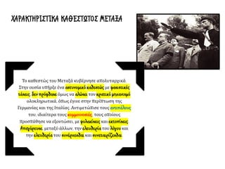 Το καθεστώς του Μεταξά κυβέρνησε απολυταρχικά.
Στην ουσία υπήρξε ένα αστυνομικό καθεστώς με φασιστικές
τάσεις, δεν πρόφθασε όμως να αλώσει τον κρατικό μηχανισμό
ολοκληρωτικά, όπως έγινε στην περίπτωση της
Γερμανίας και της Ιταλίας. Αντιμετώπισε τους αντιπάλους
του, ιδιαίτερα τους κομμουνιστές, τους οποίους
προσπάθησε να εξοντώσει, με φυλακίσεις και εκτοπίσεις.
Απαγόρευσε, μεταξύ άλλων, την ελευθερία του λόγου και
την ελευθερία του συνέρχεσθαι και συνεταιρίζεσθαι.
ΧΑΡΑΚΤΗΡΙΣΤΙΚΑ ΚΑΘΕΣΤΩΤΟΣ ΜΕΤΑΞΑ
 