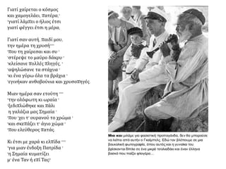 Γιατί χαίρεται ο κόσμος
και χαμογελάει, πατέρα,'
'γιατί λάμπει ο ήλιος έτσι
γιατί φέγγει έτσι η μέρα;
Γιατί σαν αυτή, παιδί μου,
την ημέρα τη χρυσή''''
'που τη χαίρεσαι και συ '
'στέρεψε το μαύρο δάκρυ '
'κλείσανε πολλές πληγές, '
'αψηλώσανε τα στάχυα '
'κι ένα γύρω όλα τα βράχια '
'εγινήκαν ανθοβούνια και χρυσοπηγές.
Μιαν ημέρα σαν ετούτη ''''
'την ολόφωτη κι ωραία '
'ξεδιπλώθηκε και πάλι
η γαλάζια μας Σημαία '
'που 'χει τ' ουρανού το χρώμα '
'και σκεπάζει τ' άγιο χώμα '
'που ελεύθερος πατάς.
Κι έτσι με χαρά κι ελπίδα ''''
'για μιαν ένδοξη Πατρίδα '
'η Σημαία κυματίζει
μ' ένα Ταν ή επί Τας!'
 