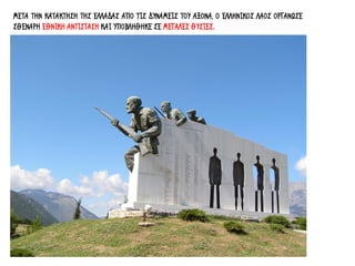 ΜΕΤΑ ΤΗΝ ΚΑΤΑΚΤΗΣΗ ΤΗΣ ΕΛΛΑΔΑΣ ΑΠΟ ΤΙΣ ΔΥΝΑΜΕΙΣ ΤΟΥ ΑΞΟΝΑ, Ο ΕΛΛΗΝΙΚΟΣ ΛΑΟΣ ΟΡΓΑΝΩΣΕ
ΣΘΕΝΑΡΗ ΕΘΝΙΚΗ ΑΝΤΙΣΤΑΣΗ ΚΑΙ ΥΠΟΒΛΗΘΗΚΕ ΣΕ ΜΕΓΑΛΕΣ ΘΥΣΙΕΣ.
 