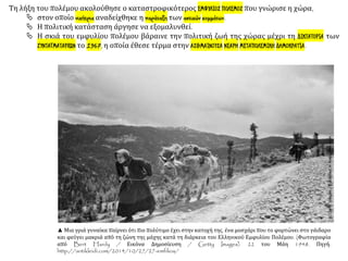 Τη λήξη του πολέμου ακολούθησε ο καταστροφικότερος ΕΜΦΥΛΙΟΣ ΠΟΛΕΜΟΣ που γνώρισε η χώρα,
 στον οποίο νικήτρια αναδείχθηκε η παράταξη των αστικών κομμάτων.
 Η πολιτική κατάσταση άργησε να εξομαλυνθεί.
 Η σκιά του εμφυλίου πολέμου βάραινε την πολιτική ζωή της χώρας μέχρι τη ΔΙΚΤΑΤΟΡΙΑ των
ΣΥΝΤΑΓΜΑΤΑΡΧΩΝ το 1967, η οποία έθεσε τέρμα στην ΑΣΘΜΑΙΝΟΥΣΑ ΝΕΑΡΗ ΜΕΤΑΠΟΛΕΜΙΚΗ ΔΗΜΟΚΡΑΤΙΑ.
▲ Μια γριά γυναίκα παίρνει ότι πιο πολύτιμο έχει στην κατοχή της, ένα μοσχάρι που το φορτώνει στο γάιδαρο
και φεύγει μακριά από τη ζώνη της μάχης κατά τη διάρκεια του Ελληνικού Εμφυλίου Πολέμου. (Φωτογραφία
από Bert Hardy / Εικόνα Δημοσίευση / Getty Images). 22 του Μάη 1948. Πηγή:
http://antikleidi.com/2014/10/27/27-emfilios/
 