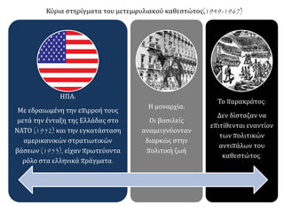 ΗΠΑ:
Με εδραιωμένη την επιρροή τους
μετά την ένταξη της Ελλάδας στο
ΝΑΤΟ (1952) και την εγκατάσταση
αμερικανικών στρατιωτικών
βάσεων (1953), είχαν πρωτεύοντα
ρόλο στα ελληνικά πράγματα.
Η μοναρχία:
Οι βασιλείς
αναμειγνύονταν
διαρκώς στην
πολιτική ζωή
Το παρακράτος:
Δεν δίσταζαν να
επιτίθενται εναντίον
των πολιτικών
αντιπάλων του
καθεστώτος.
Κύρια στηρίγματα του μετεμφυλιακού καθεστώτος(1949-1967)
 