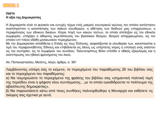 ΘΕΜΑ 1
ΠΗΓΗ
Η αξία της Δημοκρατίας
Η Δημοκρατία είναι το φυσικόν και ευτυχές τέρμα ενός μακρού εσωτερικού αγώνος τον οποίον κατέστησεν
αναπότρεπτον η καταπάτησις των λαϊκών ελευθεριών, η αθέτησις των διεθνών μας υποχρεώσεων, η
περιφρόνησις των εθνικών δικαίων. Κύρια πηγή των κακών τούτων, τα οποία απέληξαν εις την εθνικήν
συμφοράν, υπήρξαν η αθέμιτος εκμετάλλευσις του βασιλικού θεσμού, θεσμού απηρχαιωμένου, εις τον
οποίον επί πλέον εδόθη μεσαιωνικόν περιεχόμενον.
Με την Δημοκρατίαν αποδίδεται η Ελλάς εις τους Έλληνας, ασφαλίζονται αι ελευθερίαι των, ικανοποιείται η
τιμή του περιφρονηθέντος Έθνους και επιβάλλεται εις όλους ως υπέρτατος νόμος η υποταγή ενός εκάστου
εις την σωτηρίαν, εις το συμφέρον του συνόλου. Τοιουτοτρόπως θέλει επέλθει ο ηθικός εξαγνισμός και η
αναπτέρωσις του ηθικού φρονήματος του λαού.
Αλ. Παπαναστασίου, Μελέτες, λόγοι, άρθρα, σ. 381
Λαμβάνοντας υπόψη σας το κείμενο, το περιεχόμενο του παραθέματος 26 του βιβλίου σας
και το περιεχόμενο του παραθέματος:
α) Να τεκμηριώσετε το περιεχόμενο της φράσης του βιβλίου σας «σημαντική πολιτική τομή
της περιόδου είναι η ψήφιση νέου συντάγματος... με το οποίο εγκαθιδρύεται το πολίτευμα της
αβασίλευτης δημοκρατίας».
β) Να παρουσιάσετε κάτω από ποιες συνθήκες παλινορθώθηκε η Μοναρχία και εκθέσετε τις
σκέψεις σας σχετικά με αυτό.
 